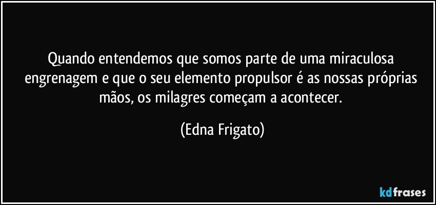 Quando entendemos que somos parte de uma miraculosa engrenagem e que o seu elemento propulsor é as nossas próprias mãos, os milagres começam a acontecer. (Edna Frigato)