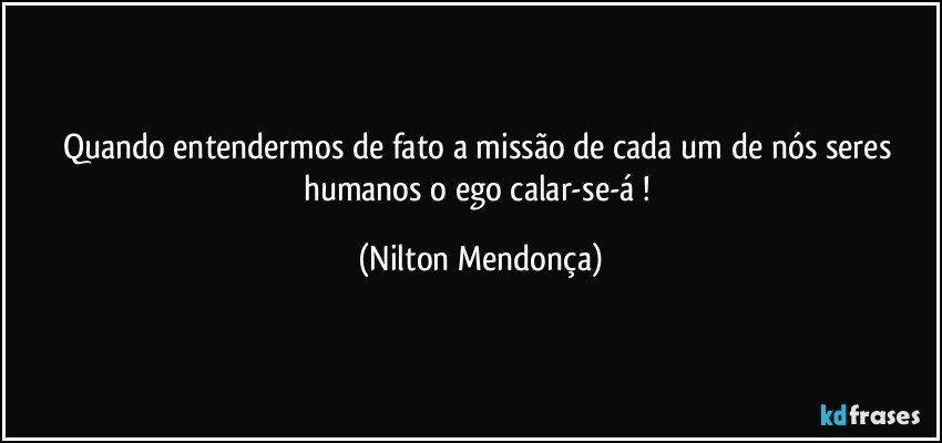 Quando entendermos de fato a missão de cada um de nós seres humanos o ego calar-se-á ! (Nilton Mendonça)