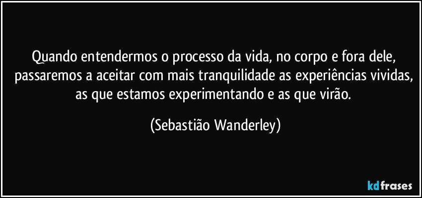 Quando entendermos o processo da vida, no corpo e fora dele, passaremos a aceitar com mais tranquilidade as experiências vividas, as que estamos experimentando e as que virão. (Sebastião Wanderley)