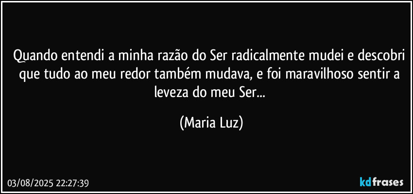 Quando entendi a minha razão do Ser radicalmente mudei e descobri que tudo ao meu redor também mudava, e foi maravilhoso sentir a leveza do meu Ser... (Maria Luz)
