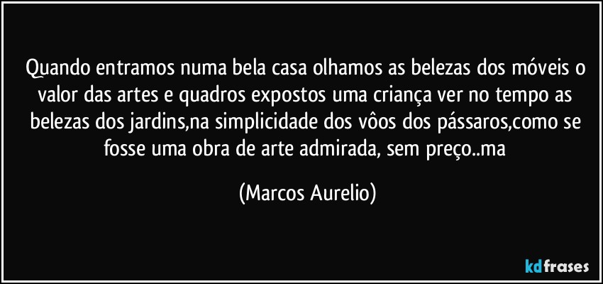 Quando entramos numa bela casa olhamos as belezas dos móveis o valor das artes  e quadros expostos uma criança ver no tempo as belezas dos jardins,na simplicidade dos vôos dos pássaros,como se fosse uma obra de arte admirada, sem preço..ma (Marcos Aurelio)