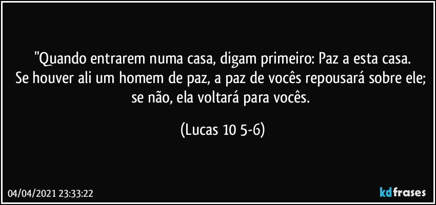 "Quando entrarem numa casa, digam primeiro: Paz a esta casa.
Se houver ali um homem de paz, a paz de vocês repousará sobre ele; se não, ela voltará para vocês. (Lucas 10 5-6)