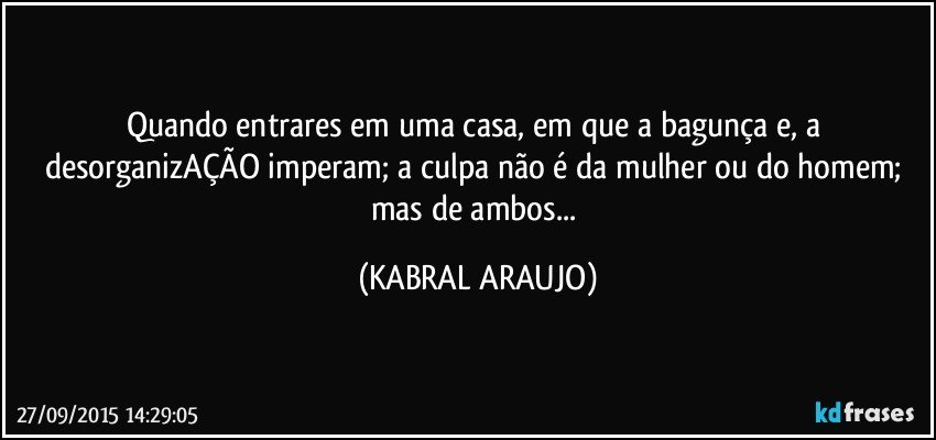 Quando entrares em uma casa, em que a bagunça e, a desorganizAÇÃO imperam; a culpa não é da mulher ou do homem; mas de ambos... (KABRAL ARAUJO)