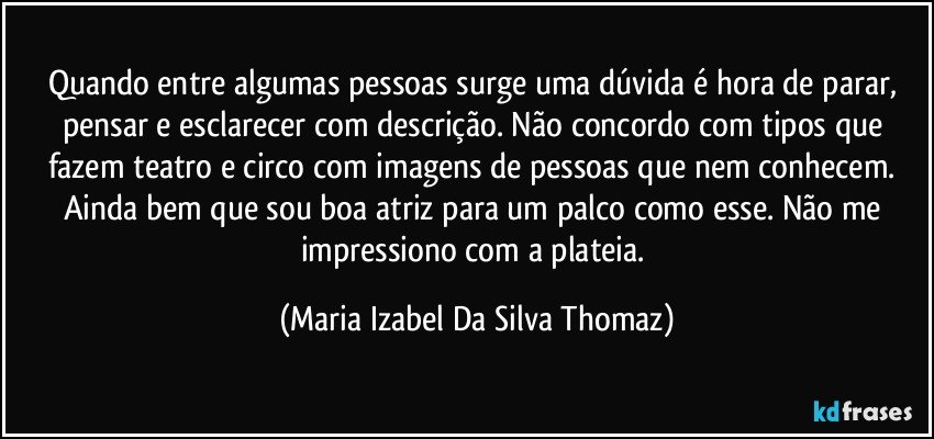 Quando entre algumas pessoas surge uma dúvida é hora de parar, pensar e esclarecer com descrição. Não concordo com tipos que fazem teatro e circo com imagens de pessoas que nem conhecem. Ainda bem que sou boa atriz para um palco como esse. Não me impressiono com a plateia. (Maria Izabel Da Silva Thomaz)