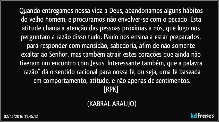Quando entregamos nossa vida a Deus, abandonamos alguns hábitos do velho homem, e procuramos não envolver-se com o pecado. Esta atitude chama a atenção das pessoas próximas a nós, que logo nos perguntam a razão disso tudo. Paulo nos ensina a estar preparados, para responder com mansidão, sabedoria, afim de não somente exaltar ao Senhor, mas também atrair estes corações que ainda não tiveram um encontro com Jesus. Interessante também, que a palavra "razão" dá o sentido racional para nossa fé, ou seja, uma fé baseada em comportamento, atitude, e não apenas de sentimentos.
[RPK] (KABRAL ARAUJO)