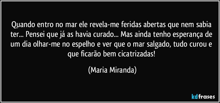 Quando entro no mar ele revela-me feridas abertas que nem sabia ter... Pensei que já as havia curado... Mas ainda tenho esperança de um dia olhar-me no espelho e ver que o mar salgado, tudo curou e que ficarão bem cicatrizadas! (Maria Miranda)