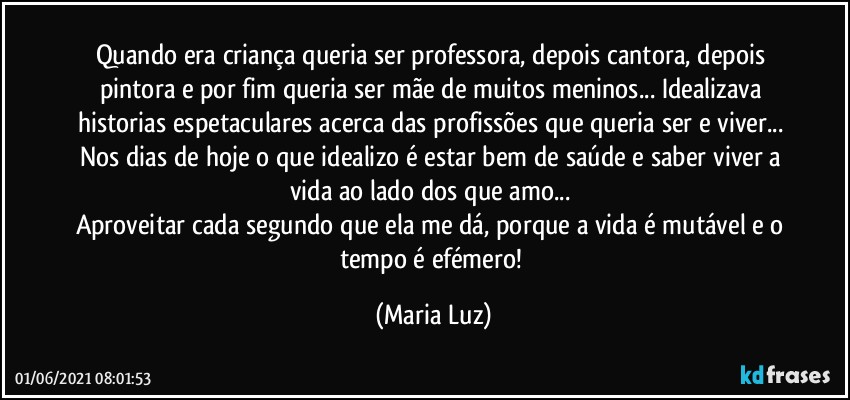 Quando era criança queria ser professora, depois cantora, depois pintora e por fim queria ser mãe de muitos meninos... Idealizava historias espetaculares acerca das profissões que queria ser e viver... 
Nos dias de hoje o que  idealizo é estar bem de saúde e saber viver a vida ao lado dos que amo... 
Aproveitar cada segundo que ela me dá, porque a vida é mutável e o tempo é efémero! (Maria Luz)