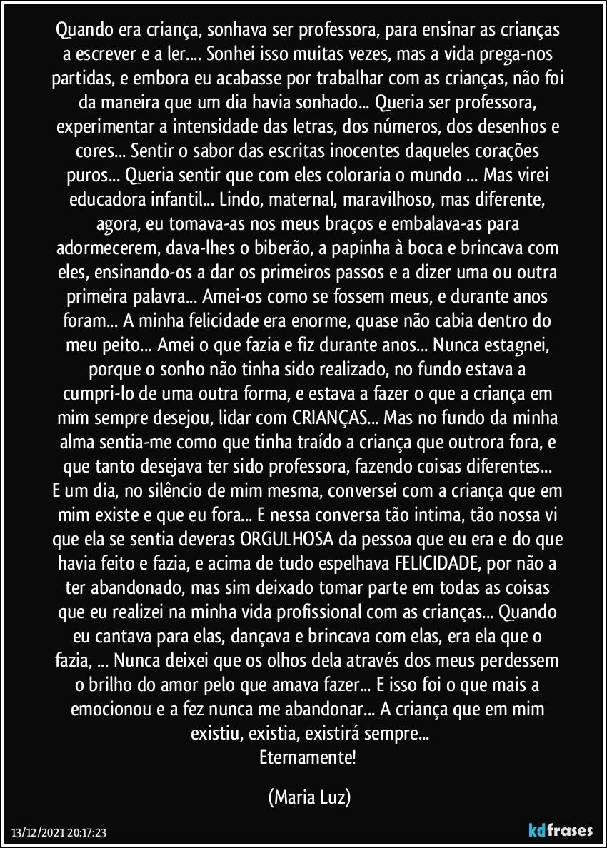 Quando era criança, sonhava ser professora, para ensinar as crianças a escrever e a ler... Sonhei isso muitas vezes, mas a vida prega-nos partidas, e embora eu acabasse por trabalhar com as crianças, não foi da maneira que um dia havia sonhado... Queria ser professora, experimentar a intensidade das letras, dos números, dos desenhos e cores... Sentir o sabor das escritas inocentes daqueles corações puros... Queria sentir que com eles coloraria o mundo ... Mas virei educadora infantil... Lindo, maternal, maravilhoso, mas diferente, agora, eu tomava-as nos meus braços e embalava-as para adormecerem, dava-lhes o biberão, a papinha à boca e brincava com eles, ensinando-os  a dar os primeiros passos e a dizer uma ou outra primeira palavra... Amei-os como se fossem meus, e durante anos foram... A minha felicidade era enorme, quase não cabia dentro do meu peito... Amei o que fazia e fiz durante anos... Nunca estagnei, porque o sonho não tinha sido realizado, no fundo estava a cumpri-lo de uma outra forma, e estava a fazer o que a criança em mim sempre desejou, lidar com CRIANÇAS... Mas no fundo da minha alma sentia-me como que tinha traído a criança que outrora fora, e que tanto desejava ter sido professora, fazendo coisas diferentes... 
E um dia, no silêncio de mim mesma, conversei com a criança que em mim existe e que eu fora... E nessa conversa tão intima, tão nossa vi que ela se sentia deveras ORGULHOSA da pessoa que eu era e do que havia feito e fazia, e acima de tudo espelhava FELICIDADE, por não a ter abandonado, mas sim deixado tomar parte em todas as coisas que eu realizei na minha vida profissional com as crianças... Quando eu cantava para elas, dançava e brincava com elas, era ela que o fazia, ...  Nunca deixei que os olhos dela através dos meus perdessem o brilho do amor  pelo que amava fazer... E isso foi o que mais a emocionou e a fez nunca me abandonar... A criança que em mim existiu, existia, existirá sempre...
Eternamente! (Maria Luz)