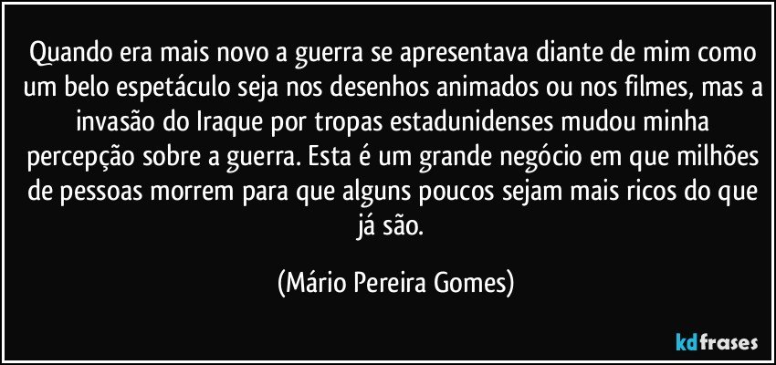 Quando era mais novo a guerra se apresentava diante de mim como um belo espetáculo seja nos desenhos animados ou nos filmes, mas a invasão do Iraque por tropas estadunidenses mudou minha percepção sobre a guerra. Esta é um grande negócio em que milhões de pessoas morrem para que alguns poucos sejam mais ricos do que já são. (Mário Pereira Gomes)