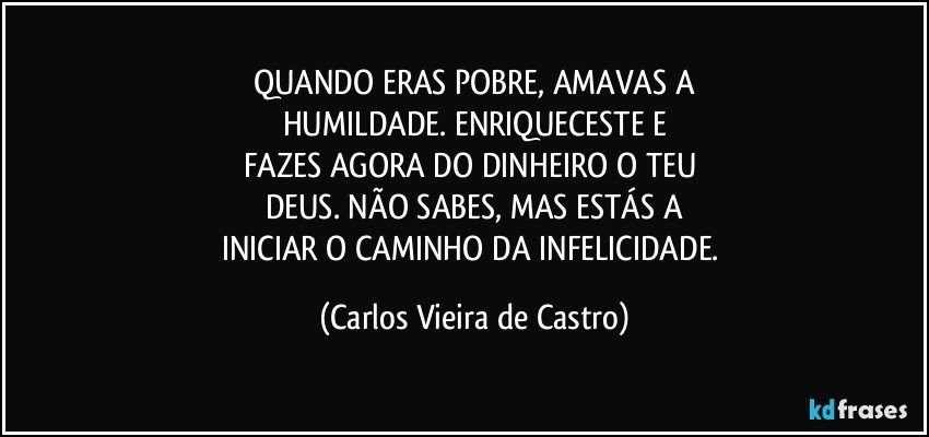 QUANDO ERAS POBRE, AMAVAS A
HUMILDADE. ENRIQUECESTE E
FAZES AGORA DO DINHEIRO O TEU 
DEUS. NÃO SABES, MAS ESTÁS A
INICIAR O CAMINHO DA INFELICIDADE. (Carlos Vieira de Castro)