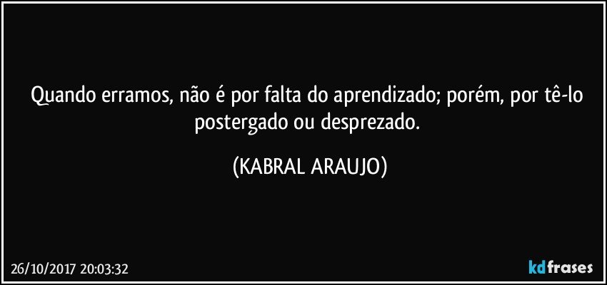 Quando erramos, não é por falta do aprendizado; porém, por tê-lo postergado ou desprezado. (KABRAL ARAUJO)