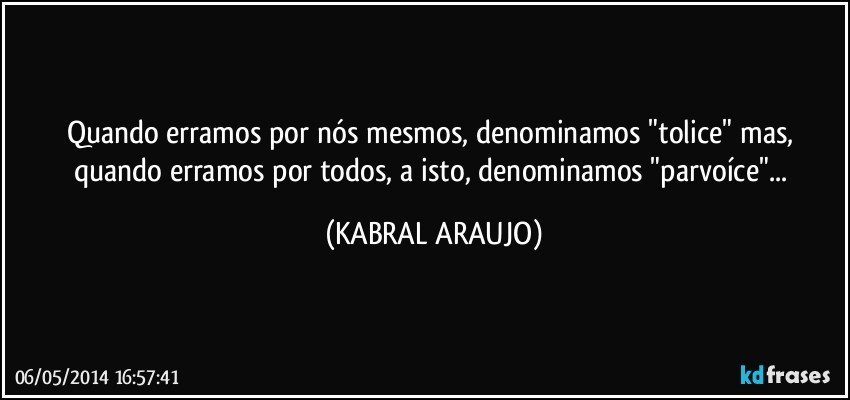 Quando erramos por nós mesmos, denominamos "tolice" mas, quando erramos por todos, a isto, denominamos "parvoíce"... (KABRAL ARAUJO)