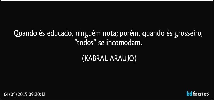 Quando és educado, ninguém nota; porém, quando és grosseiro, "todos" se incomodam. (KABRAL ARAUJO)