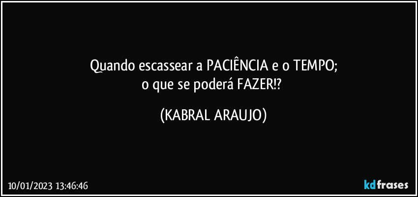 Quando escassear a PACIÊNCIA e o TEMPO;
o que se poderá FAZER!? (KABRAL ARAUJO)