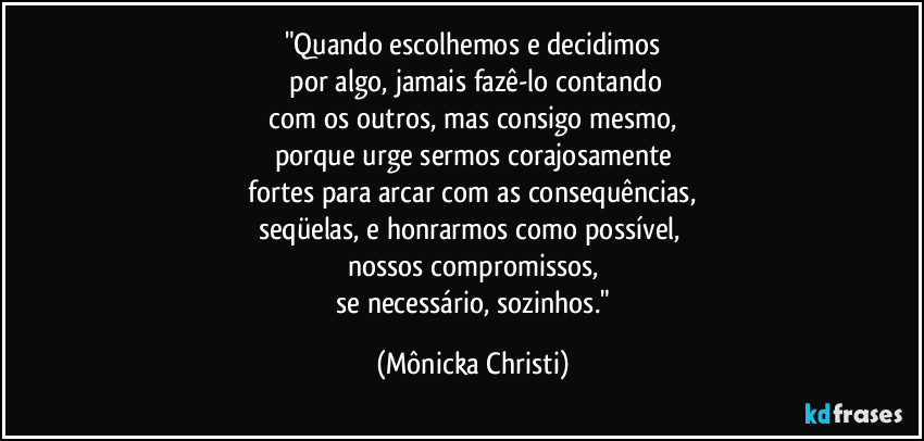"Quando escolhemos e decidimos
 por algo, jamais fazê-lo contando
 com os outros, mas consigo mesmo, 
porque urge sermos corajosamente
 fortes para arcar com as consequências, 
seqüelas, e honrarmos como possível, 
nossos compromissos,
 se necessário, sozinhos." (Mônicka Christi)