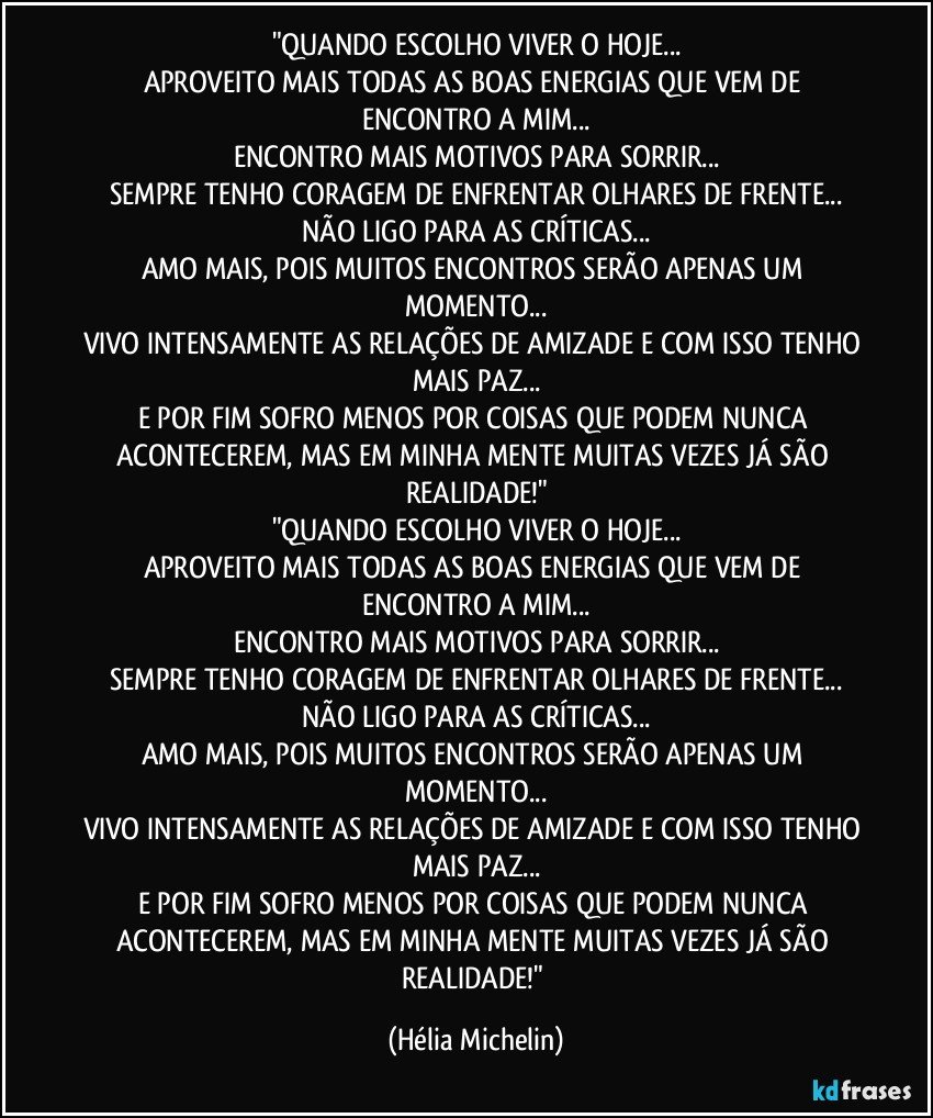 "QUANDO ESCOLHO VIVER O HOJE...
APROVEITO MAIS TODAS AS BOAS ENERGIAS QUE VEM DE ENCONTRO A MIM...
ENCONTRO MAIS MOTIVOS PARA SORRIR...
SEMPRE TENHO CORAGEM DE ENFRENTAR OLHARES DE FRENTE...
NÃO LIGO PARA AS CRÍTICAS...
AMO MAIS, POIS MUITOS ENCONTROS SERÃO APENAS UM MOMENTO...
VIVO INTENSAMENTE AS RELAÇÕES DE AMIZADE E COM ISSO TENHO MAIS PAZ...
E POR FIM SOFRO MENOS POR COISAS QUE PODEM NUNCA ACONTECEREM, MAS EM MINHA MENTE MUITAS VEZES JÁ SÃO REALIDADE!"
"QUANDO ESCOLHO VIVER O HOJE...
APROVEITO MAIS TODAS AS BOAS ENERGIAS QUE VEM DE ENCONTRO A MIM...
ENCONTRO MAIS MOTIVOS PARA SORRIR...
SEMPRE TENHO CORAGEM DE ENFRENTAR OLHARES DE FRENTE...
NÃO LIGO PARA AS CRÍTICAS...
AMO MAIS, POIS MUITOS ENCONTROS SERÃO APENAS UM MOMENTO...
VIVO INTENSAMENTE AS RELAÇÕES DE AMIZADE E COM ISSO TENHO MAIS PAZ...
E POR FIM SOFRO MENOS POR COISAS QUE PODEM NUNCA ACONTECEREM, MAS EM MINHA MENTE MUITAS VEZES JÁ SÃO REALIDADE!" (Hélia Michelin)