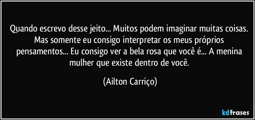 Quando escrevo desse jeito... Muitos podem imaginar muitas coisas.  Mas somente  eu consigo interpretar os meus próprios pensamentos...  Eu  consigo ver a bela rosa que você é...  A menina mulher que existe dentro de você. (Ailton Carriço)