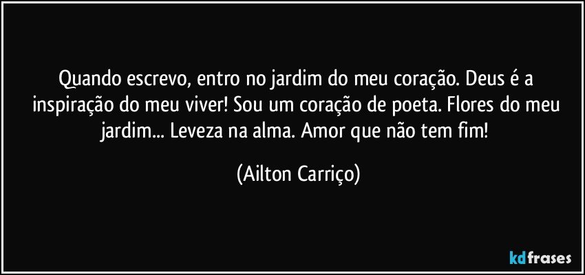 Quando escrevo, entro no jardim do meu coração. Deus é a inspiração do meu viver! Sou um coração de poeta. Flores do meu jardim... Leveza na alma. Amor que não tem fim! (Ailton Carriço)