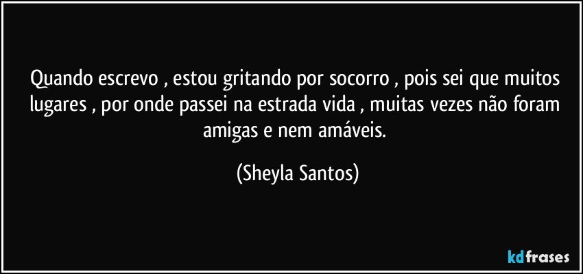 Quando escrevo , estou gritando por socorro , pois sei que muitos lugares , por onde passei na estrada vida , muitas vezes não foram amigas e nem amáveis. (Sheyla Santos)