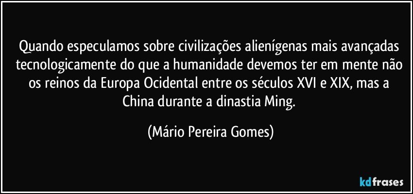 Quando especulamos sobre civilizações alienígenas mais avançadas tecnologicamente do que a humanidade devemos ter em mente não os reinos da Europa Ocidental entre os séculos XVI e XIX, mas a China durante a dinastia Ming. (Mário Pereira Gomes)