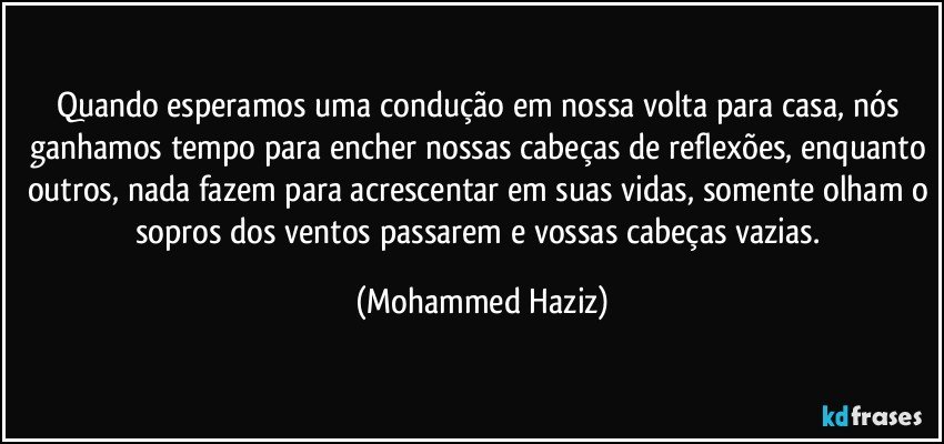 Quando esperamos uma condução em nossa volta para casa, nós ganhamos tempo para encher nossas cabeças de reflexões, enquanto outros, nada fazem para acrescentar em suas vidas, somente olham o sopros dos ventos passarem e vossas cabeças vazias. (Mohammed Haziz)