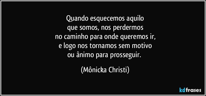 Quando esquecemos aquilo
que somos, nos perdermos
no caminho para onde queremos ir,
e logo nos tornamos sem motivo
ou ânimo para prosseguir. (Mônicka Christi)