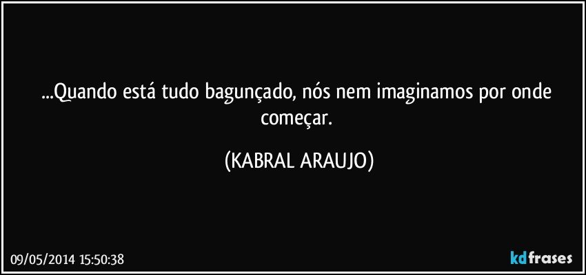 ...Quando está tudo bagunçado, nós nem imaginamos por onde começar. (KABRAL ARAUJO)