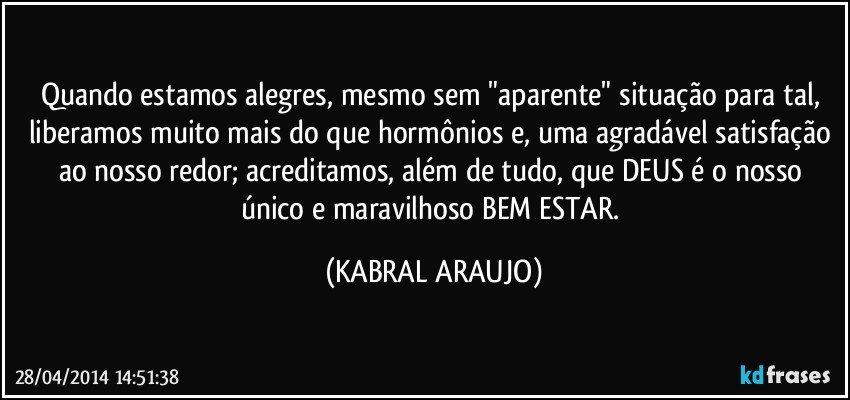 Quando estamos alegres, mesmo sem "aparente" situação para tal, liberamos muito mais do que hormônios e, uma agradável satisfação ao nosso redor; acreditamos, além de tudo, que DEUS é o nosso único e maravilhoso BEM ESTAR. (KABRAL ARAUJO)