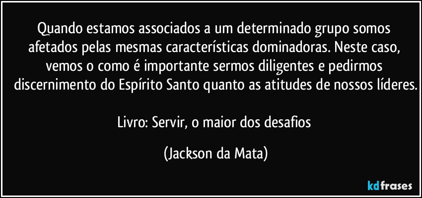 Quando estamos associados a um determinado grupo somos afetados pelas mesmas características dominadoras. Neste caso, vemos o como é importante sermos diligentes e pedirmos discernimento do Espírito Santo quanto as atitudes de nossos líderes.

Livro: Servir, o maior dos desafios (Jackson da Mata)