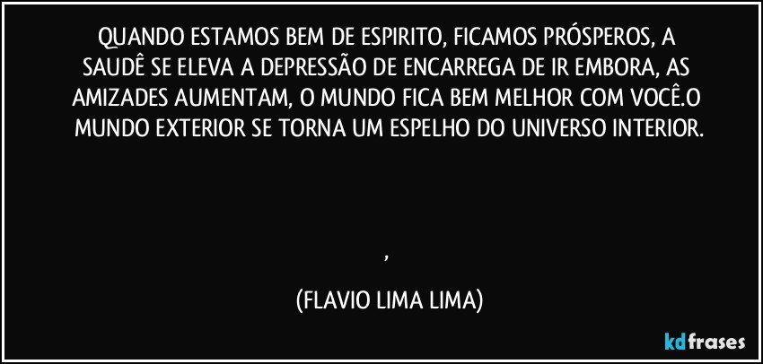 QUANDO ESTAMOS BEM DE ESPIRITO, FICAMOS PRÓSPEROS, A SAUDÊ SE ELEVA A DEPRESSÃO DE ENCARREGA DE IR EMBORA, AS AMIZADES AUMENTAM, O MUNDO FICA BEM MELHOR COM VOCÊ.O MUNDO EXTERIOR SE TORNA UM ESPELHO DO UNIVERSO INTERIOR.



, (FLAVIO LIMA LIMA)