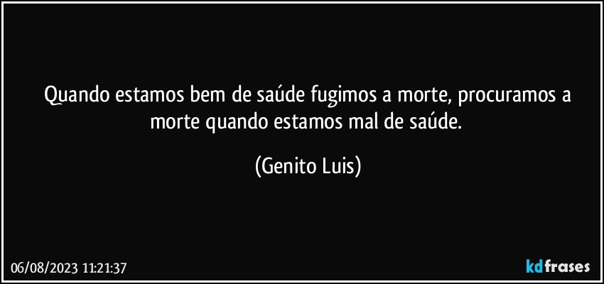 ⁠Quando estamos bem de saúde fugimos a morte, procuramos a morte quando estamos mal de saúde. (Genito Luis)