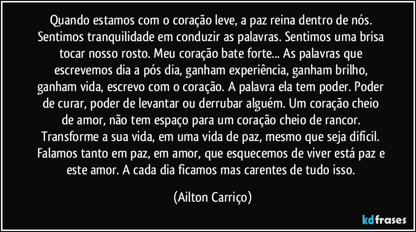 Quando estamos com o coração leve, a paz reina dentro de nós. Sentimos tranquilidade em conduzir as palavras. Sentimos uma brisa tocar nosso rosto. Meu coração bate forte... As palavras que escrevemos dia a pós dia, ganham experiência, ganham brilho, ganham vida, escrevo com o coração. A palavra ela tem poder. Poder de curar, poder de levantar ou derrubar alguém. Um coração cheio de amor, não tem espaço para um coração cheio de rancor. Transforme a sua vida, em uma vida de paz, mesmo que seja difícil. Falamos tanto em paz, em amor, que esquecemos de viver está paz e este amor. A cada dia ficamos mas carentes de tudo isso. (Ailton Carriço)