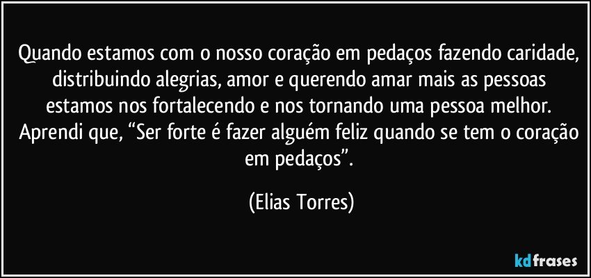 Quando estamos com o nosso coração em pedaços fazendo caridade, distribuindo alegrias, amor e querendo amar mais as pessoas estamos nos fortalecendo e nos tornando uma pessoa melhor. Aprendi que, “Ser forte é fazer alguém feliz quando se tem o coração em pedaços”. (Elias Torres)