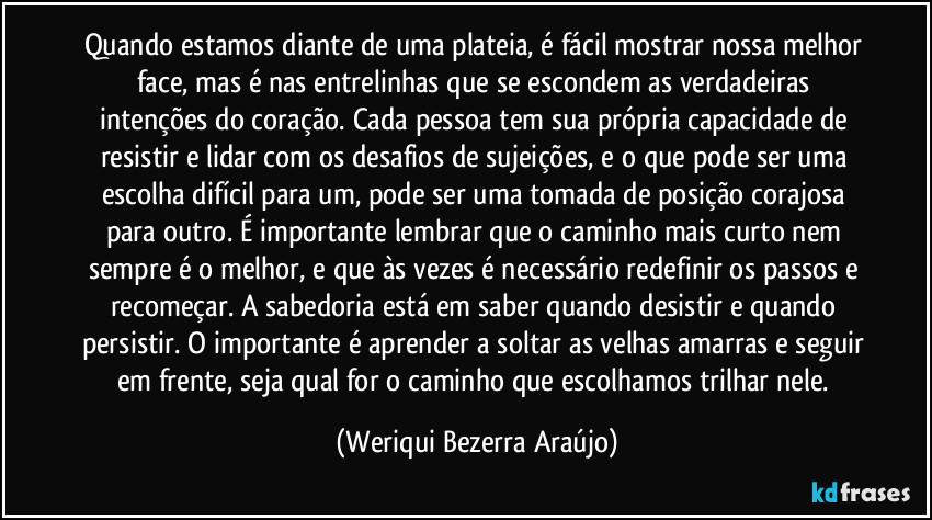 Quando estamos diante de uma plateia, é fácil mostrar nossa melhor face, mas é nas entrelinhas que se escondem as verdadeiras intenções do coração. Cada pessoa tem sua própria capacidade de resistir e lidar com os desafios de sujeições, e o que pode ser uma escolha difícil para um, pode ser uma tomada de posição corajosa para outro. É importante lembrar que o caminho mais curto nem sempre é o melhor, e que às vezes é necessário redefinir os passos e recomeçar. A sabedoria está em saber quando desistir e quando persistir. O importante é aprender a soltar as velhas amarras e seguir em frente, seja qual for o caminho que escolhamos trilhar nele. (Weriqui Bezerra Araújo)