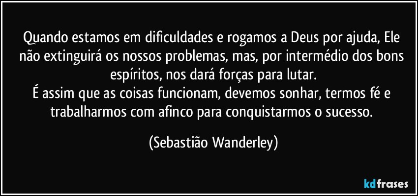 Quando estamos em dificuldades e rogamos a Deus por ajuda, Ele não extinguirá os nossos problemas, mas, por intermédio dos bons espíritos, nos dará forças para lutar.
É assim que as coisas funcionam, devemos sonhar, termos fé e trabalharmos com afinco para conquistarmos o sucesso. (Sebastião Wanderley)