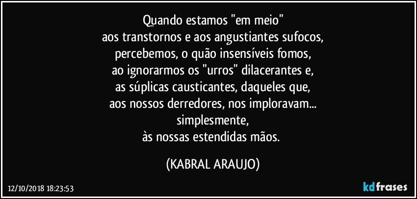 Quando estamos "em meio"
aos transtornos e aos angustiantes sufocos,
percebemos, o quão insensíveis fomos,
ao ignorarmos os "urros" dilacerantes e,
as súplicas causticantes, daqueles que,
aos nossos derredores, nos imploravam...
simplesmente,
às nossas estendidas mãos. (KABRAL ARAUJO)