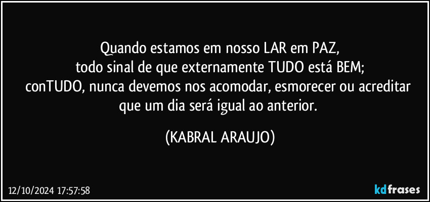 Quando estamos em nosso LAR em PAZ,
todo sinal de que externamente TUDO está BEM;
conTUDO, nunca devemos nos acomodar, esmorecer ou acreditar que um dia será igual ao anterior. (KABRAL ARAUJO)