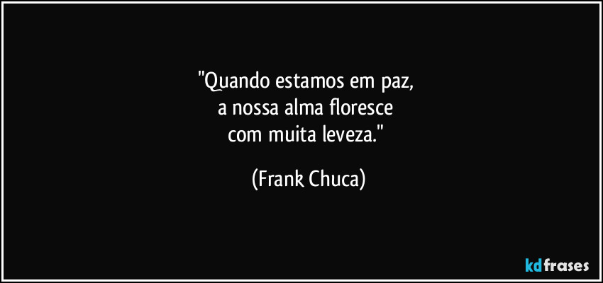 "Quando estamos em paz, 
a nossa alma floresce 
com muita leveza." (Frank Chuca)