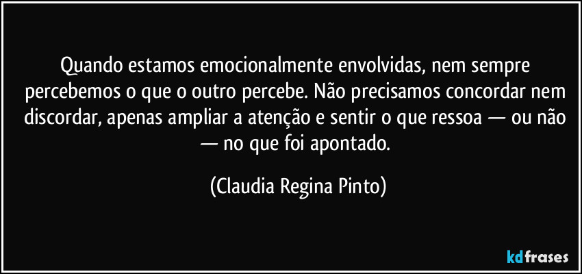 Quando estamos emocionalmente envolvidas, nem sempre percebemos o que o outro percebe. Não precisamos concordar nem discordar, apenas ampliar a atenção e sentir o que ressoa — ou não — no que foi apontado. (Claudia Regina Pinto)