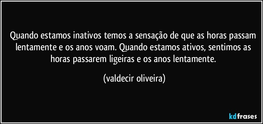 Quando estamos inativos temos a sensação de que as horas passam lentamente e os anos voam. Quando estamos ativos, sentimos as horas passarem ligeiras e os anos lentamente. (valdecir oliveira)