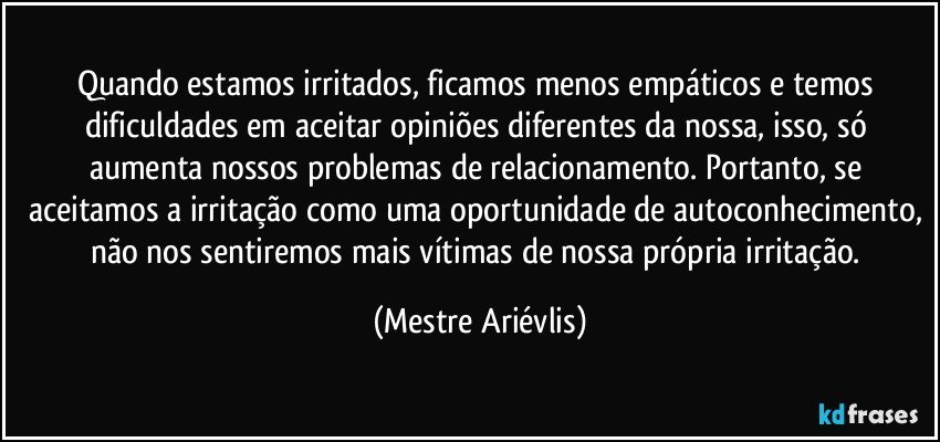 Quando estamos irritados, ficamos menos empáticos e temos dificuldades em aceitar opiniões diferentes da nossa, isso, só aumenta nossos problemas de relacionamento. Portanto, se aceitamos a irritação como uma oportunidade de autoconhecimento, não nos sentiremos mais vítimas de nossa própria irritação. (Mestre Ariévlis)