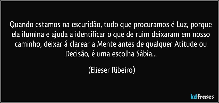 Quando estamos na escuridão, tudo que procuramos é Luz, porque ela ilumina e ajuda a identificar o que de ruim deixaram em nosso caminho, deixar á clarear a Mente antes de qualquer Atitude ou Decisão, é uma escolha Sábia... (Elieser Ribeiro)