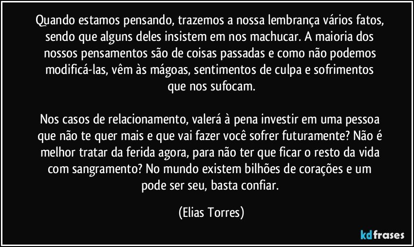 Quando estamos pensando, trazemos a nossa lembrança vários fatos, sendo que alguns deles insistem em nos machucar. A maioria dos nossos pensamentos são de coisas passadas e como não podemos modificá-las, vêm às mágoas, sentimentos de culpa e sofrimentos que nos sufocam.

Nos casos de relacionamento, valerá à pena investir em uma pessoa que não te quer mais e que vai fazer você sofrer futuramente? Não é melhor tratar da ferida agora, para não ter que ficar o resto da vida com sangramento? No mundo existem bilhões de corações e um pode ser seu, basta confiar. (Elias Torres)