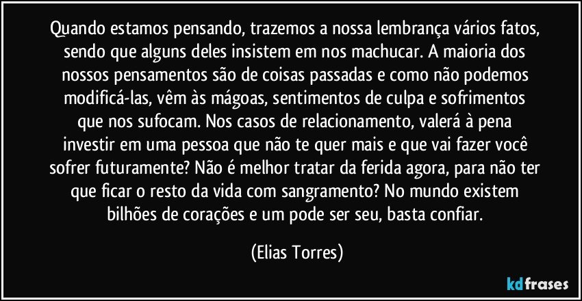 Quando estamos pensando, trazemos a nossa lembrança vários fatos, sendo que alguns deles insistem em nos machucar. A maioria dos nossos pensamentos são de coisas passadas e como não podemos modificá-las, vêm às mágoas, sentimentos de culpa e sofrimentos que nos sufocam. Nos casos de relacionamento, valerá à pena investir em uma pessoa que não te quer mais e que vai fazer você sofrer futuramente? Não é melhor tratar da ferida agora, para não ter que ficar o resto da vida com sangramento? No mundo existem bilhões de corações e um pode ser seu, basta confiar. (Elias Torres)