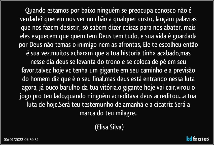 Quando estamos por baixo ninguém se preocupa conosco não é verdade? querem nos ver no chão a qualquer custo, lançam palavras que nos fazem desistir, só sabem dizer coisas para nos abater, mais eles esquecem que quem tem Deus tem tudo, e sua vida é guardada por Deus não temas o inimigo nem as afrontas, Ele te escolheu então é sua vez.muitos acharam que a tua historia tinha acabado,mas nesse dia deus se levanta do trono e se coloca de pé em seu favor,talvez hoje vc tenha um gigante em seu caminho e a previsão do homem diz que é o seu final,mas deus está entrando nessa luta agora, já ouço barulho da tua vitória,o gigante hoje vai cair,virou o jogo pro teu lado,quando ninguém acreditava deus acreditou...a tua luta de hoje,Será teu testemunho de amanhã e a cicatriz Será a marca do teu milagre.. (Elisa Silva)