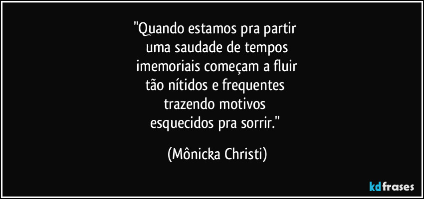 "Quando estamos pra partir 
uma saudade de tempos
 imemoriais começam a fluir 
tão nítidos e frequentes 
trazendo motivos 
esquecidos pra sorrir." (Mônicka Christi)