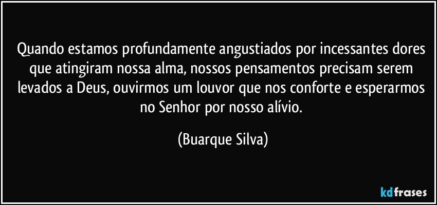 Quando estamos profundamente angustiados por incessantes dores que atingiram nossa alma, nossos pensamentos precisam serem levados a Deus, ouvirmos um louvor que nos conforte e esperarmos no Senhor por nosso alívio. (Buarque Silva)