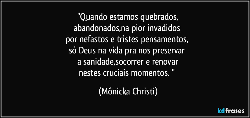 "Quando estamos quebrados,
abandonados,na pior invadidos 
por nefastos e tristes pensamentos, 
só Deus na vida pra nos preservar 
a sanidade,socorrer e renovar
nestes cruciais momentos. " (Mônicka Christi)