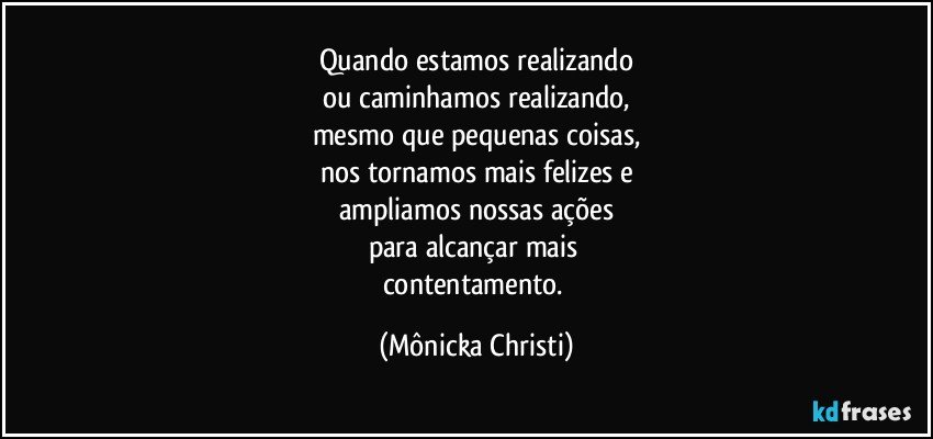 Quando estamos realizando
ou caminhamos realizando,
mesmo que pequenas coisas,
nos tornamos mais felizes e
ampliamos nossas ações
para alcançar mais 
contentamento. (Mônicka Christi)