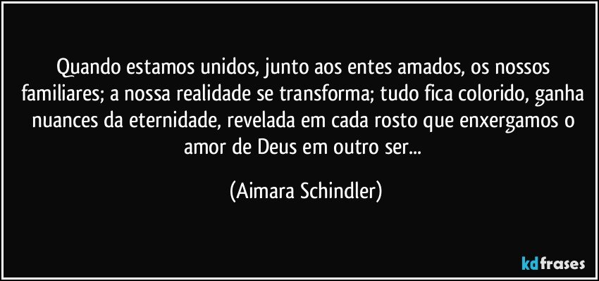 Quando estamos unidos, junto aos entes amados, os nossos familiares; a nossa realidade se transforma; tudo fica colorido, ganha nuances da eternidade, revelada em cada rosto que enxergamos o amor de Deus em outro ser... (Aimara Schindler)